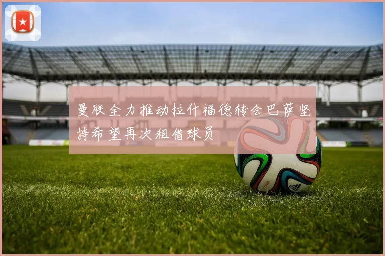 曼联全力推动拉什福德转会巴萨坚持希望再次租借球员