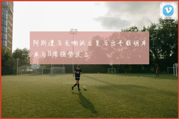 阿斯遭马竞嘲讽后皇马出手截胡库库与B席强势反击