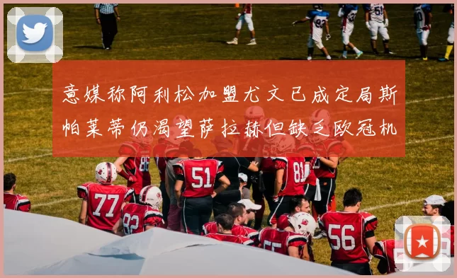 意媒称阿利松加盟尤文已成定局斯帕莱蒂仍渴望萨拉赫但缺乏欧冠机会