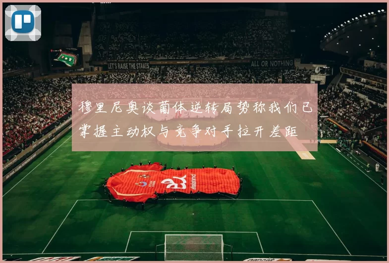 穆里尼奥谈葡体逆转局势称我们已掌握主动权与竞争对手拉开差距