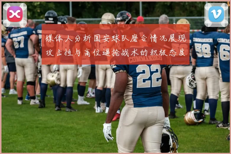 媒体人分析国安球队磨合情况展现攻击性与高位逼抢战术的积极态度