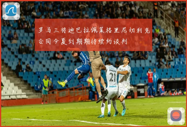 罗马三将迪巴拉佩莱格里尼切利克合同今夏到期期待续约谈判