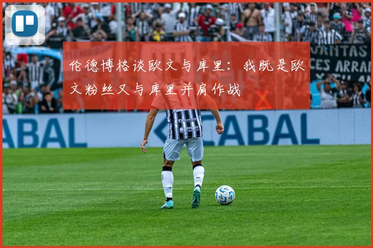 伦德博格谈欧文与库里：我既是欧文粉丝又与库里并肩作战