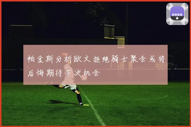 帕金斯分析欧文拒绝骑士聚会或将后悔期待下次机会