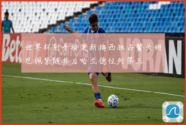 世界杯射手榜更新梅西独占鳌头姆巴佩紧随其后哈兰德位列第三