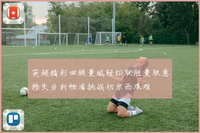 英超精彩回顾曼城轻松取胜曼联意外失分利物浦挑战切尔西艰难