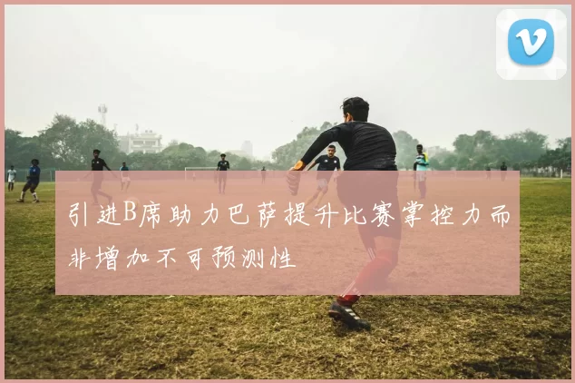 引进B席助力巴萨提升比赛掌控力而非增加不可预测性
