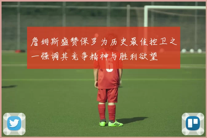 詹姆斯盛赞保罗为历史最佳控卫之一强调其竞争精神与胜利欲望