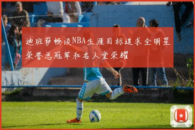 迪班萨畅谈NBA生涯目标追求全明星荣誉总冠军和名人堂荣耀