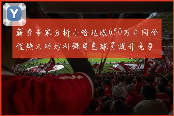 薪资专家分析小哈达威650万合同价值热火巧妙补强角色球员提升竞争力