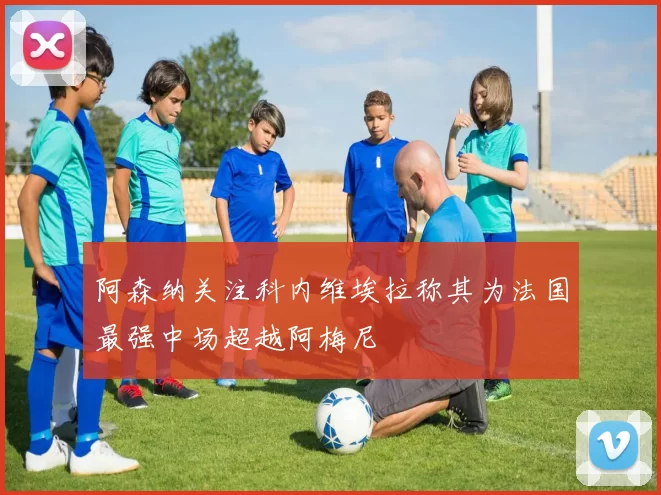 阿森纳关注科内维埃拉称其为法国最强中场超越阿梅尼