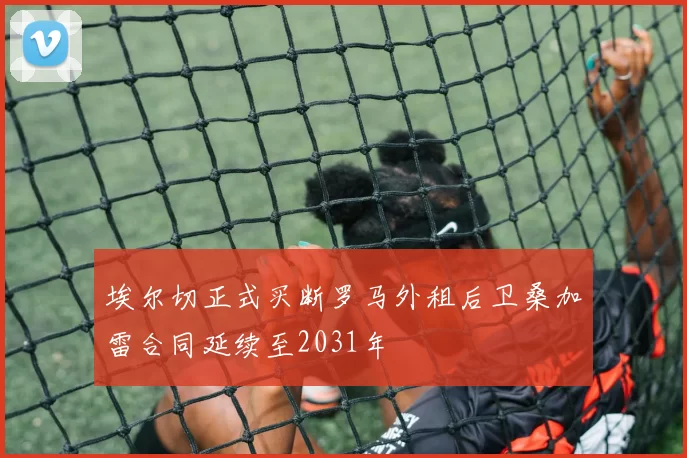 埃尔切正式买断罗马外租后卫桑加雷合同延续至2031年