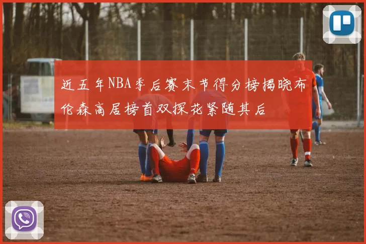 近五年NBA季后赛末节得分榜揭晓布伦森高居榜首双探花紧随其后