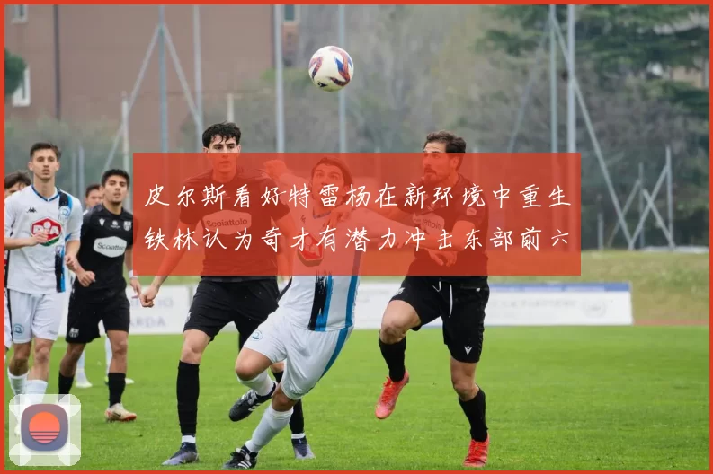 皮尔斯看好特雷杨在新环境中重生铁林认为奇才有潜力冲击东部前六名